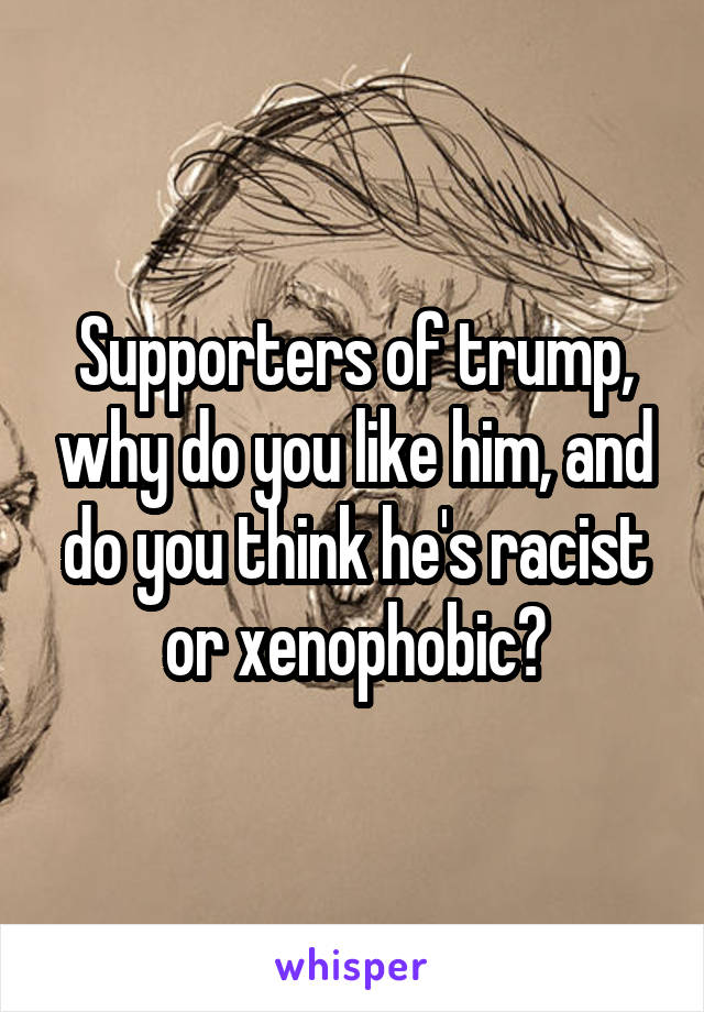 Supporters of trump, why do you like him, and do you think he's racist or xenophobic?