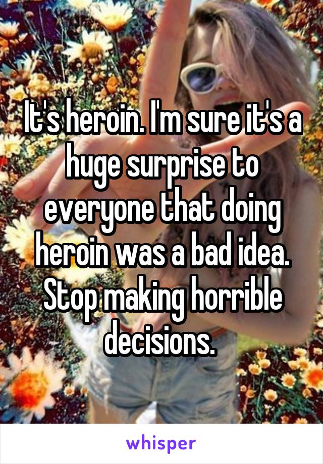 It's heroin. I'm sure it's a huge surprise to everyone that doing heroin was a bad idea. Stop making horrible decisions. 