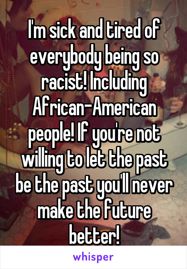 I'm sick and tired of everybody being so racist! Including African-American people! If you're not willing to let the past be the past you'll never make the future better!