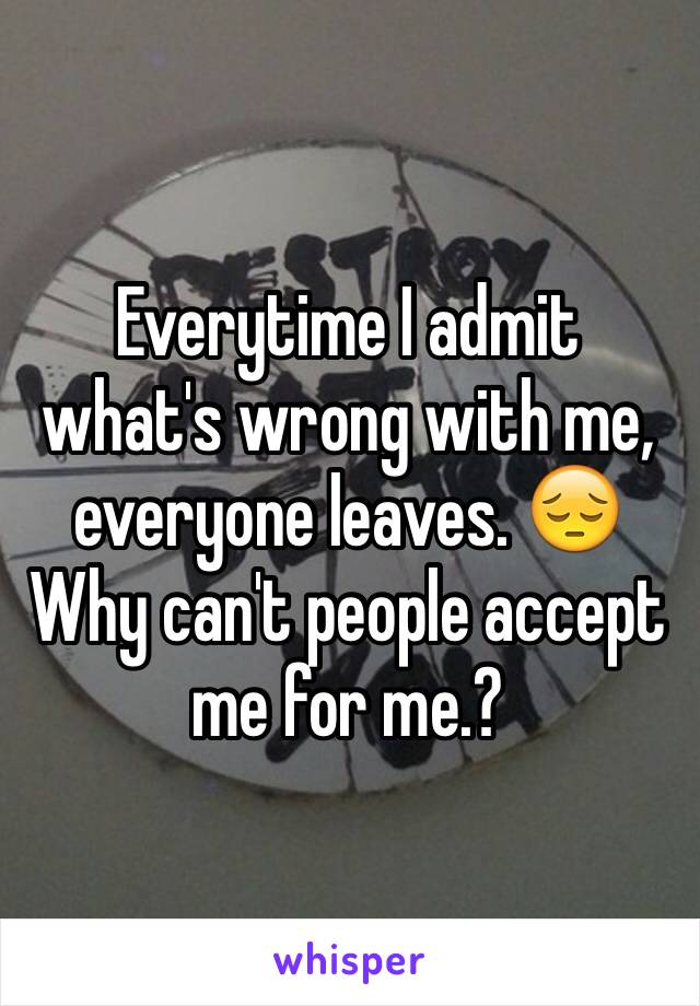 Everytime I admit what's wrong with me, everyone leaves. 😔 Why can't people accept me for me.?