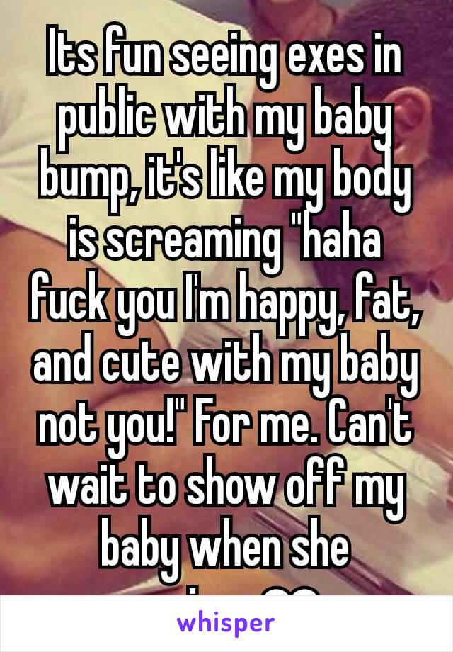 Its fun seeing exes in public with my baby bump, it's like my body is screaming "haha fuck you I'm happy, fat, and cute with my baby not you!" For me. Can't wait to show off my baby when she arrives❤