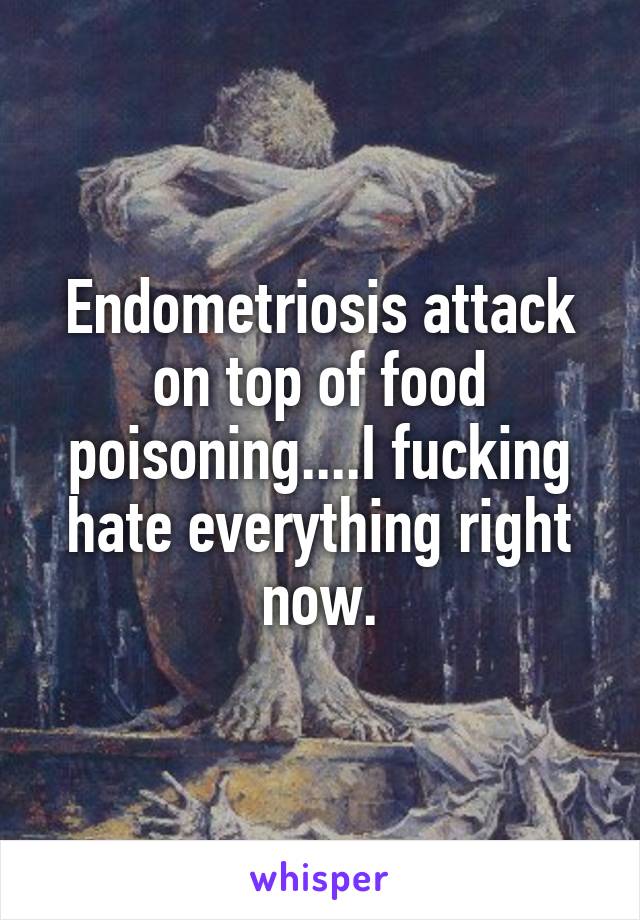 Endometriosis attack on top of food poisoning....I fucking hate everything right now.