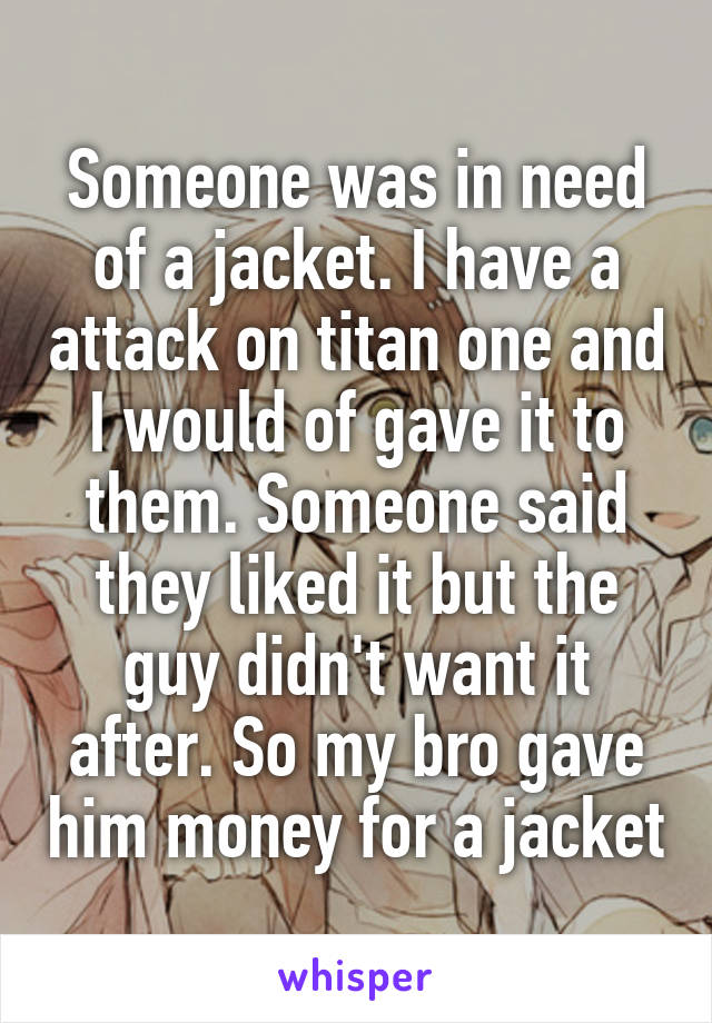 Someone was in need of a jacket. I have a attack on titan one and I would of gave it to them. Someone said they liked it but the guy didn't want it after. So my bro gave him money for a jacket