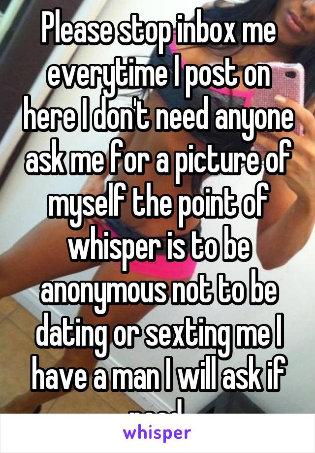 Please stop inbox me everytime I post on here I don't need anyone ask me for a picture of myself the point of whisper is to be anonymous not to be dating or sexting me I have a man I will ask if need 