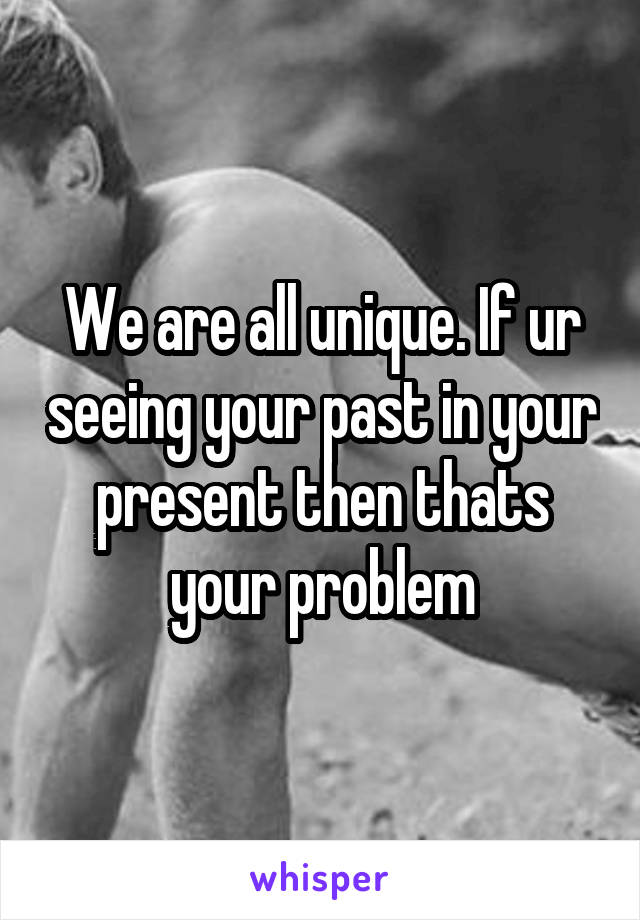 We are all unique. If ur seeing your past in your present then thats your problem
