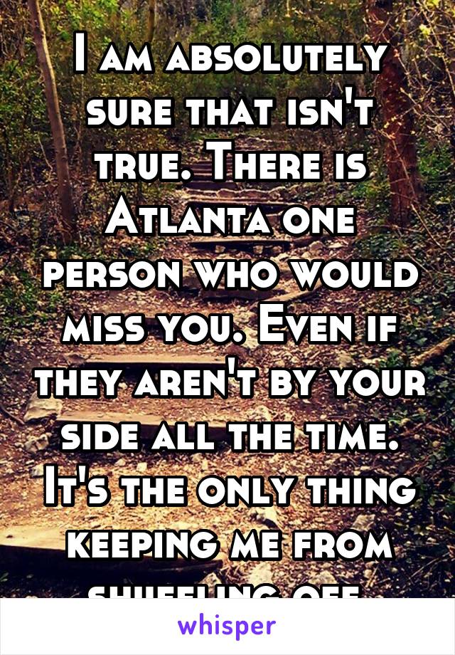 I am absolutely sure that isn't true. There is Atlanta one person who would miss you. Even if they aren't by your side all the time. It's the only thing keeping me from shuffling off.