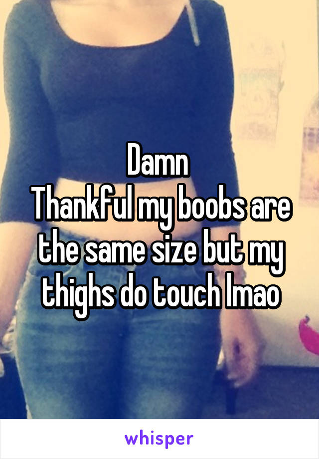 Damn 
Thankful my boobs are the same size but my thighs do touch lmao