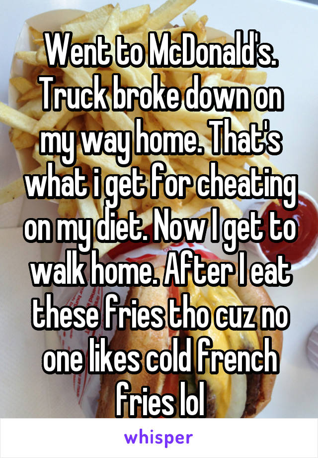 Went to McDonald's. Truck broke down on my way home. That's what i get for cheating on my diet. Now I get to walk home. After I eat these fries tho cuz no one likes cold french fries lol