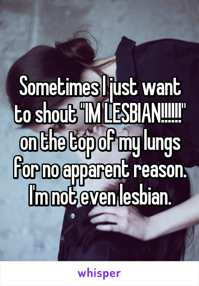 Sometimes I just want to shout "IM LESBIAN!!!!!!" on the top of my lungs for no apparent reason. I'm not even lesbian.