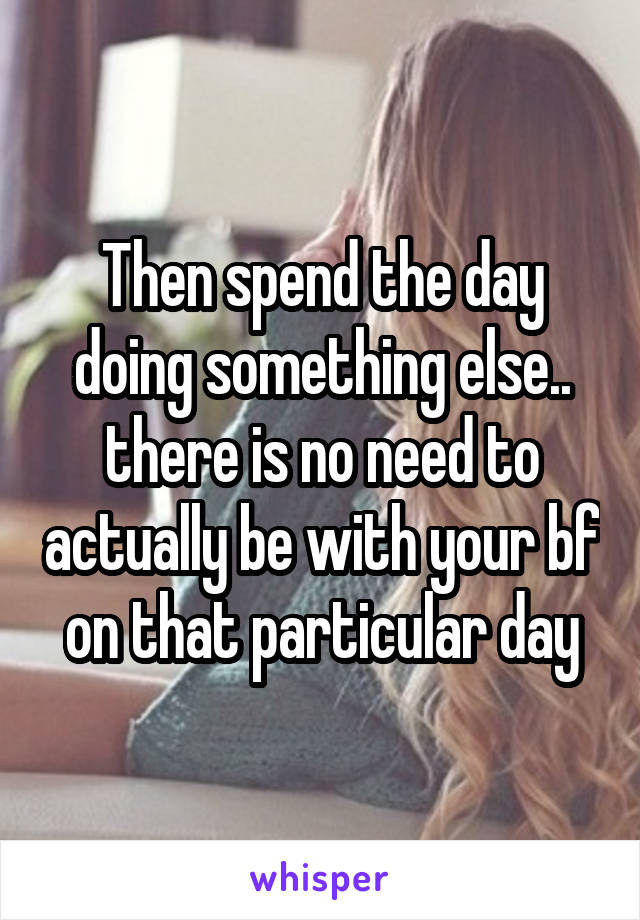 Then spend the day doing something else.. there is no need to actually be with your bf on that particular day