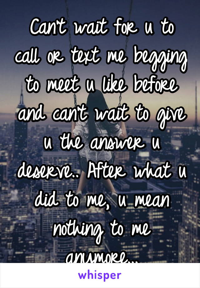Can't wait for u to call or text me begging to meet u like before and can't wait to give u the answer u deserve.. After what u did to me, u mean nothing to me anymore...
