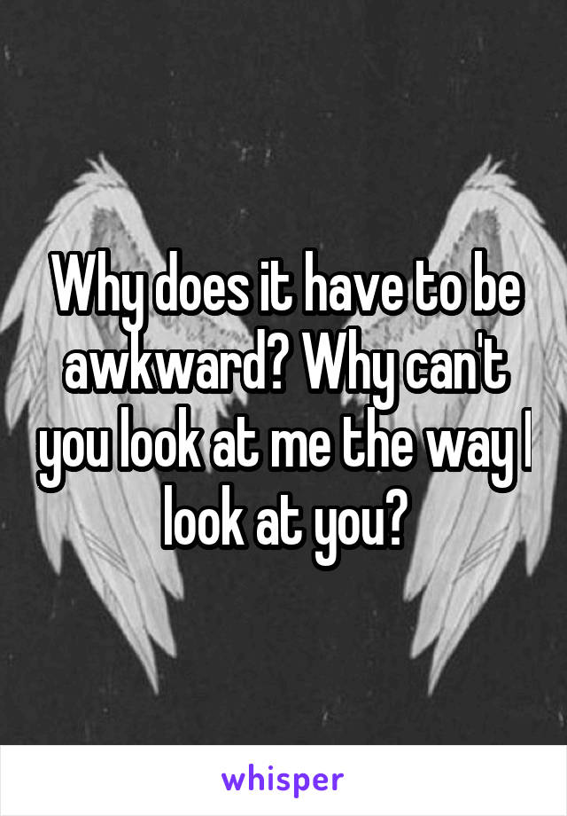 Why does it have to be awkward? Why can't you look at me the way I look at you?