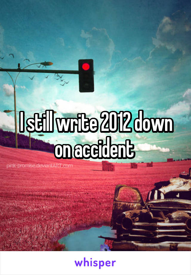 I still write 2012 down on accident 