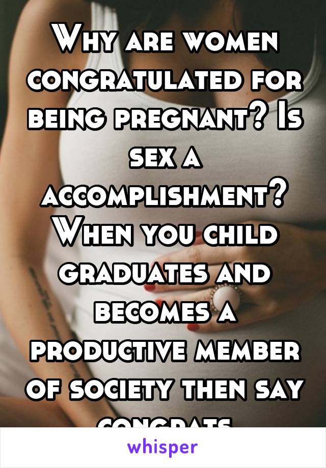 Why are women congratulated for being pregnant? Is sex a accomplishment? When you child graduates and becomes a productive member of society then say congrats