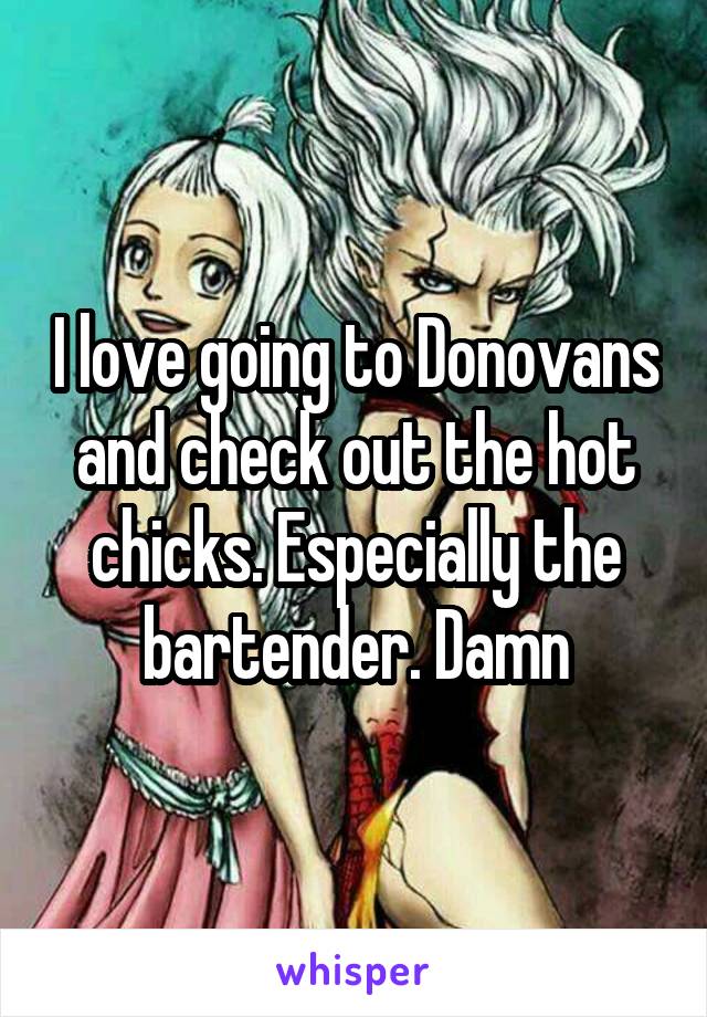 I love going to Donovans and check out the hot chicks. Especially the bartender. Damn