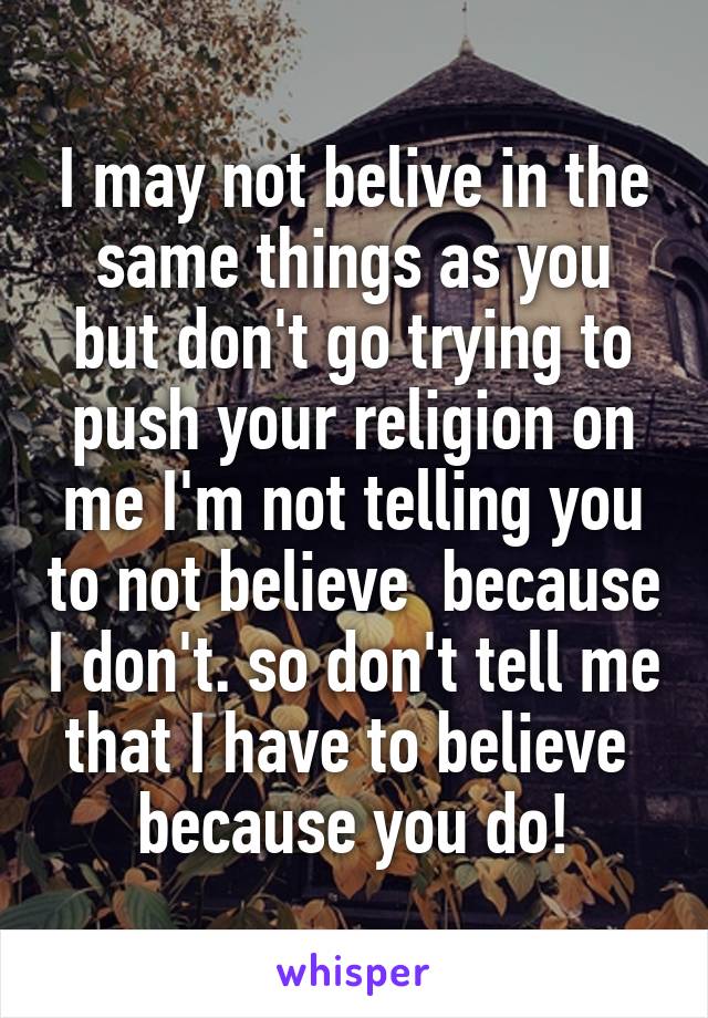I may not belive in the same things as you but don't go trying to push your religion on me I'm not telling you to not believe  because I don't. so don't tell me that I have to believe  because you do!