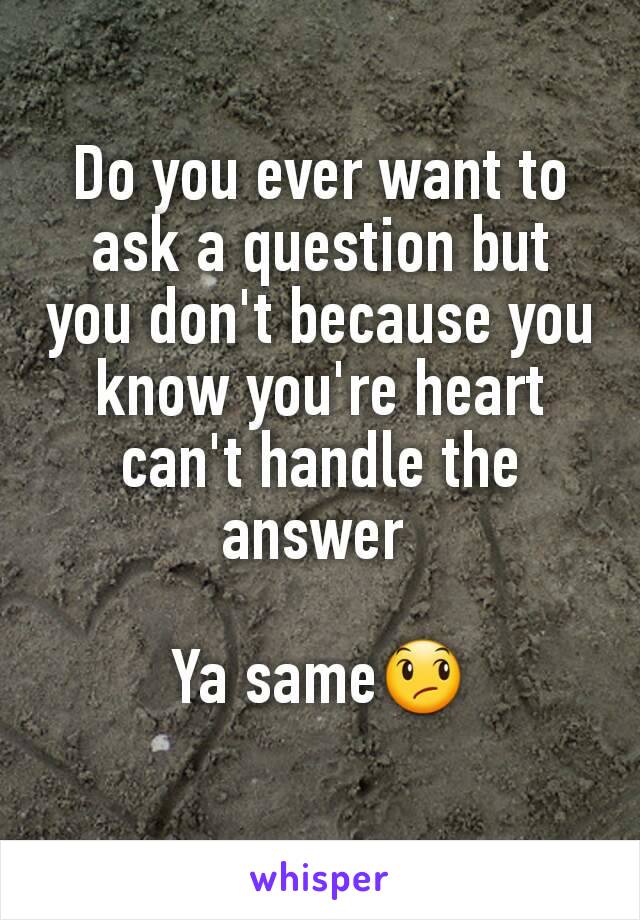 Do you ever want to ask a question but you don't because you know you're heart can't handle the answer 

Ya same😞