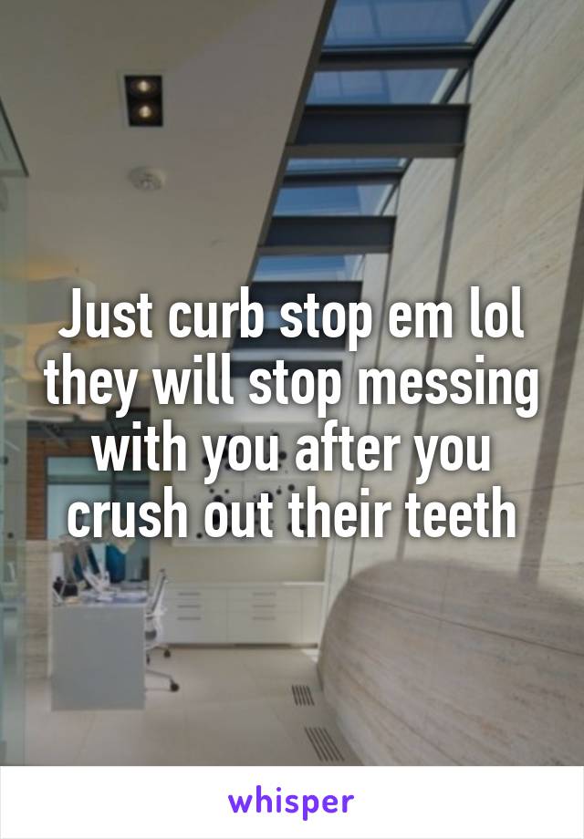 Just curb stop em lol they will stop messing with you after you crush out their teeth