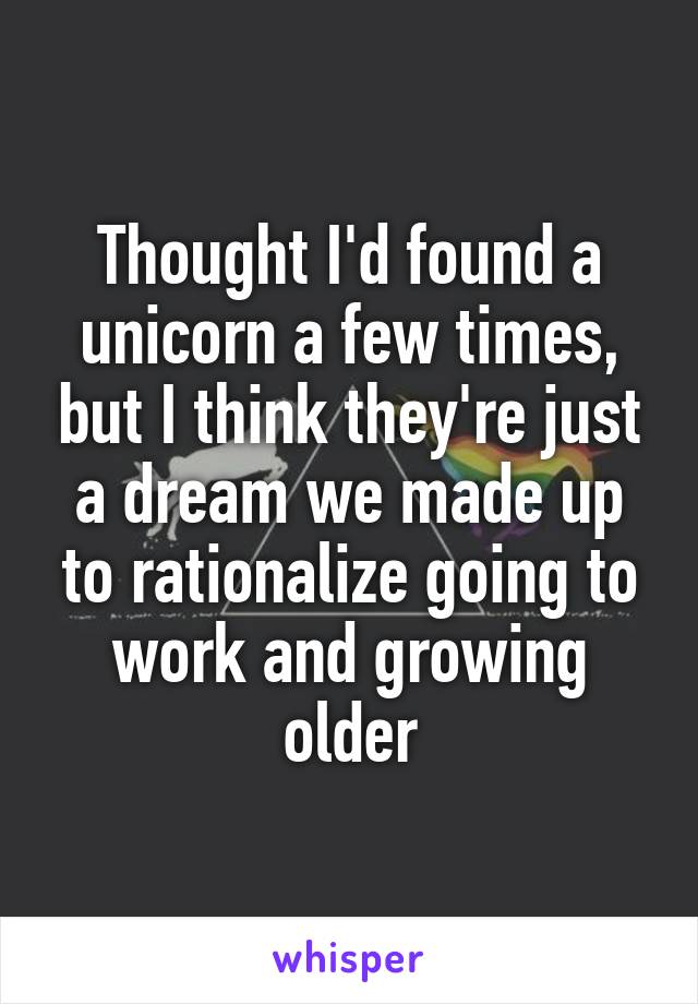 Thought I'd found a unicorn a few times, but I think they're just a dream we made up to rationalize going to work and growing older