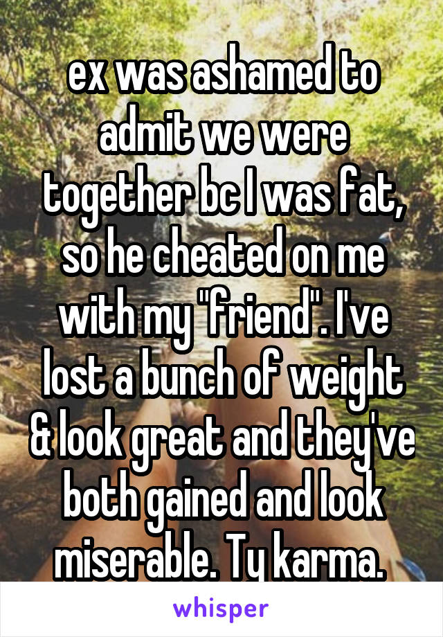ex was ashamed to admit we were together bc I was fat, so he cheated on me with my "friend". I've lost a bunch of weight & look great and they've both gained and look miserable. Ty karma. 