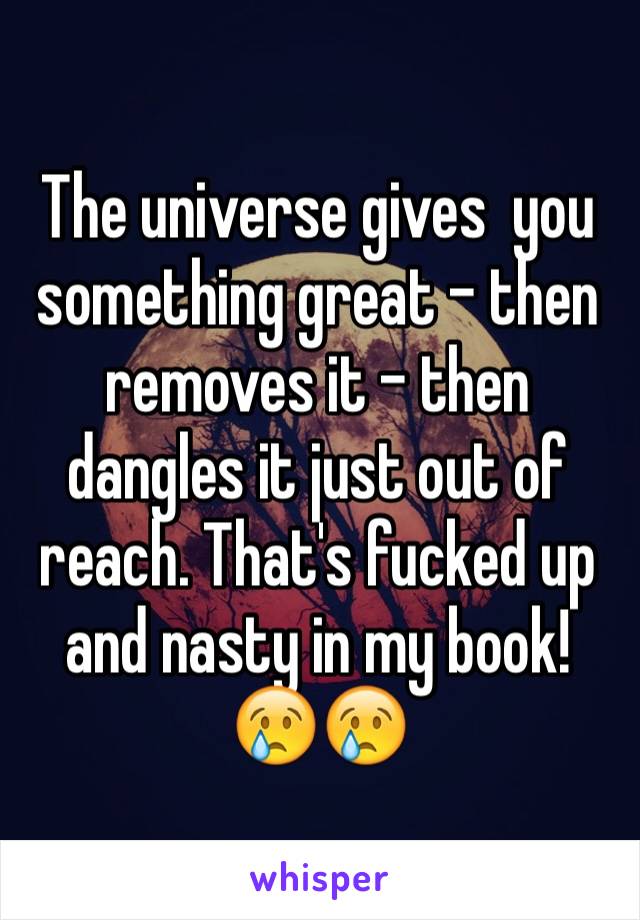 The universe gives  you something great - then removes it - then dangles it just out of reach. That's fucked up and nasty in my book! 
😢😢