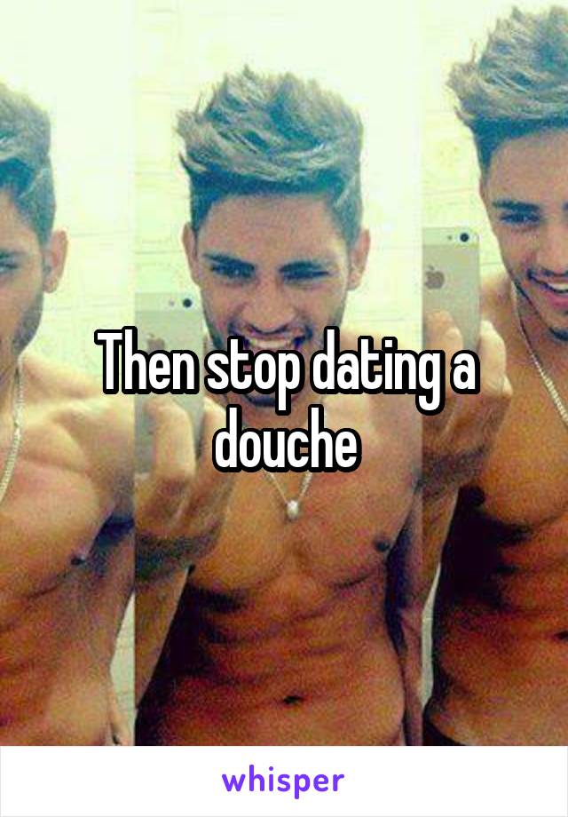 Then stop dating a douche