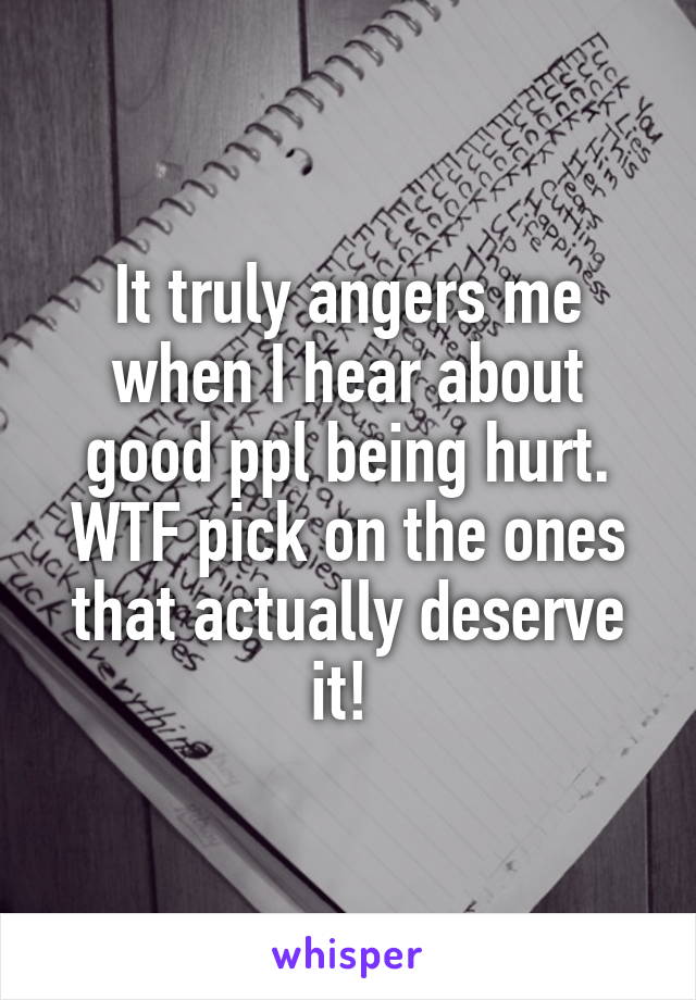It truly angers me when I hear about good ppl being hurt. WTF pick on the ones that actually deserve it! 