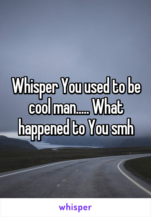 Whisper You used to be cool man..... What happened to You smh