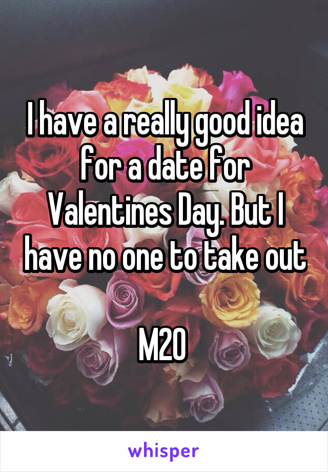 I have a really good idea for a date for Valentines Day. But I have no one to take out 
M20 