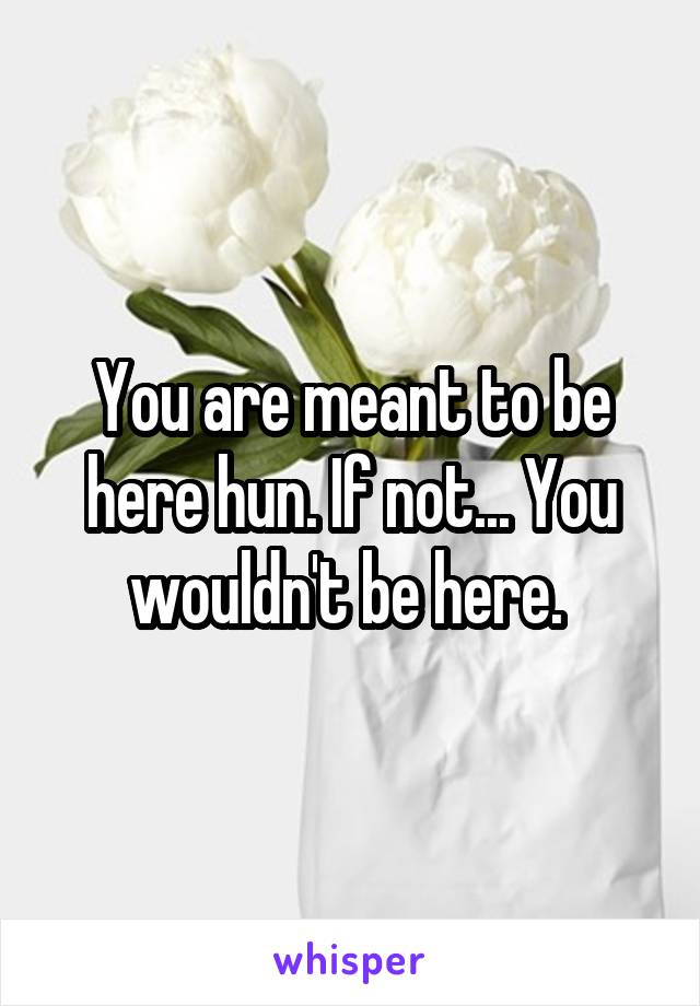 You are meant to be here hun. If not... You wouldn't be here. 