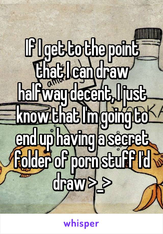 If I get to the point that I can draw halfway decent, I just know that I'm going to end up having a secret folder of porn stuff I'd draw >_>