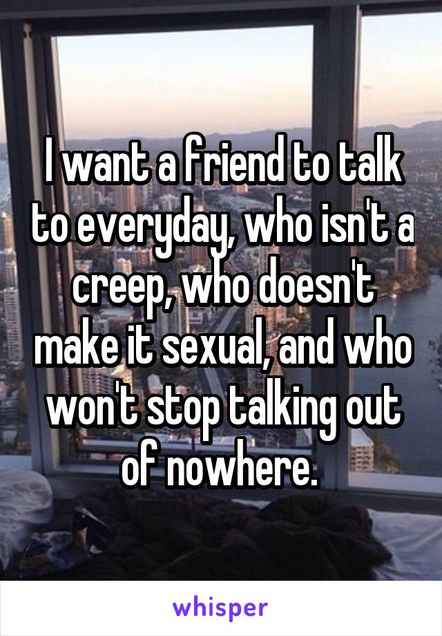 I want a friend to talk to everyday, who isn't a creep, who doesn't make it sexual, and who won't stop talking out of nowhere. 