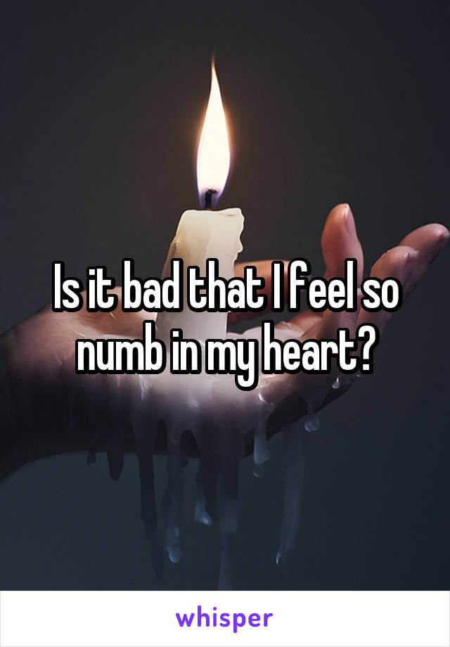 Is it bad that I feel so numb in my heart?