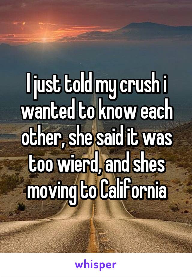 I just told my crush i wanted to know each other, she said it was too wierd, and shes moving to California