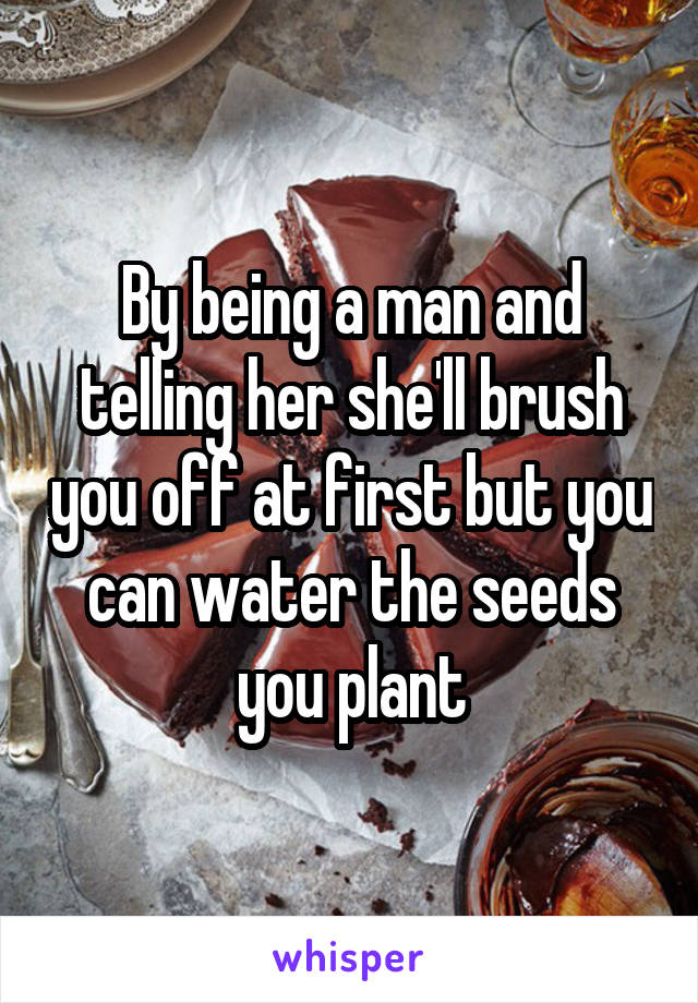 By being a man and telling her she'll brush you off at first but you can water the seeds you plant