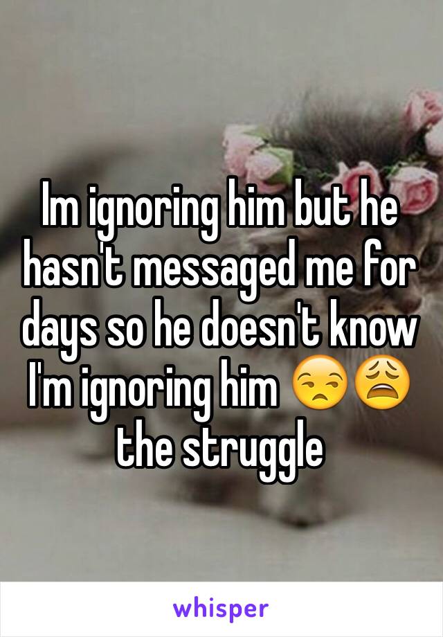 Im ignoring him but he hasn't messaged me for days so he doesn't know I'm ignoring him 😒😩 the struggle