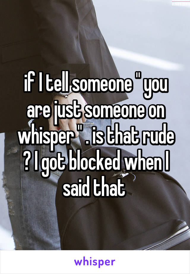 if I tell someone " you are just someone on whisper " . is that rude ? I got blocked when I said that 