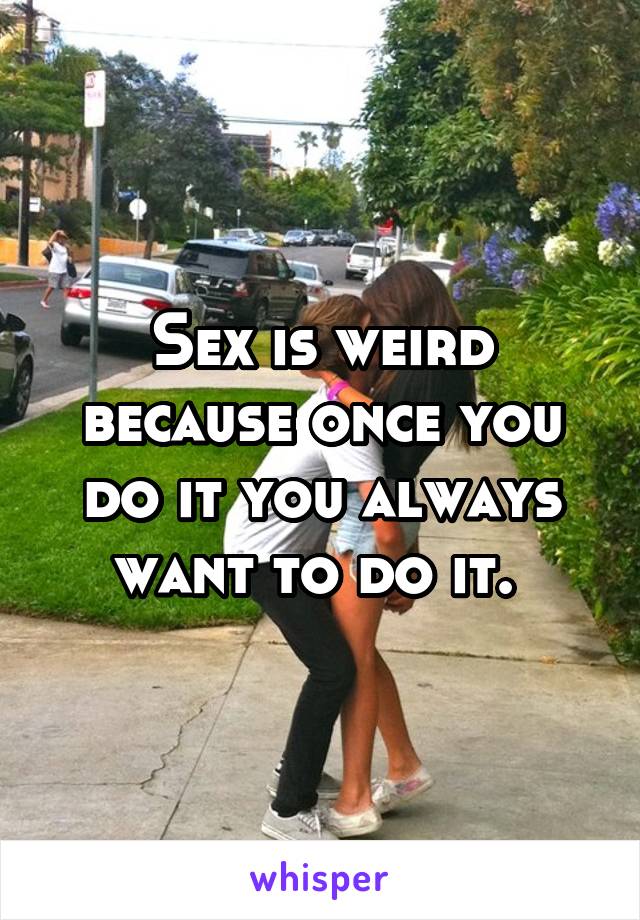 Sex is weird because once you do it you always want to do it. 