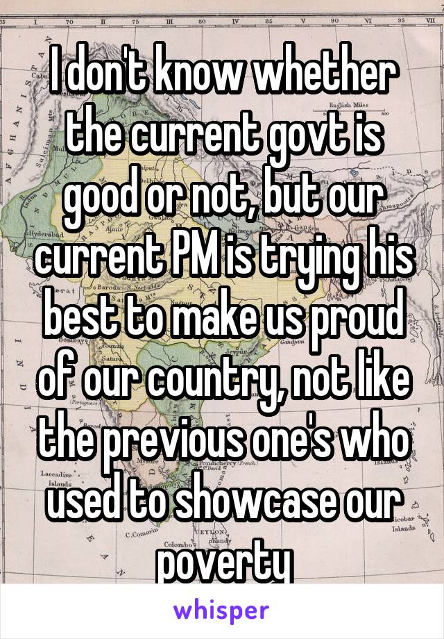 I don't know whether the current govt is good or not, but our current PM is trying his best to make us proud of our country, not like the previous one's who used to showcase our poverty