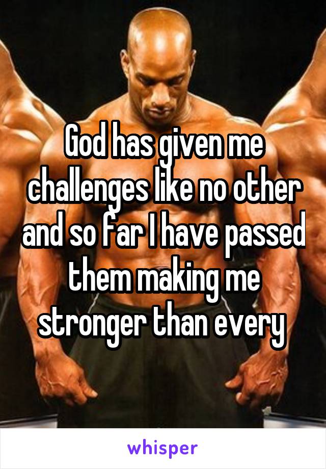 God has given me challenges like no other and so far I have passed them making me stronger than every 