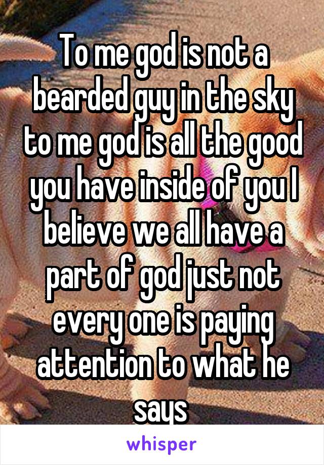 To me god is not a bearded guy in the sky to me god is all the good you have inside of you I believe we all have a part of god just not every one is paying attention to what he says 