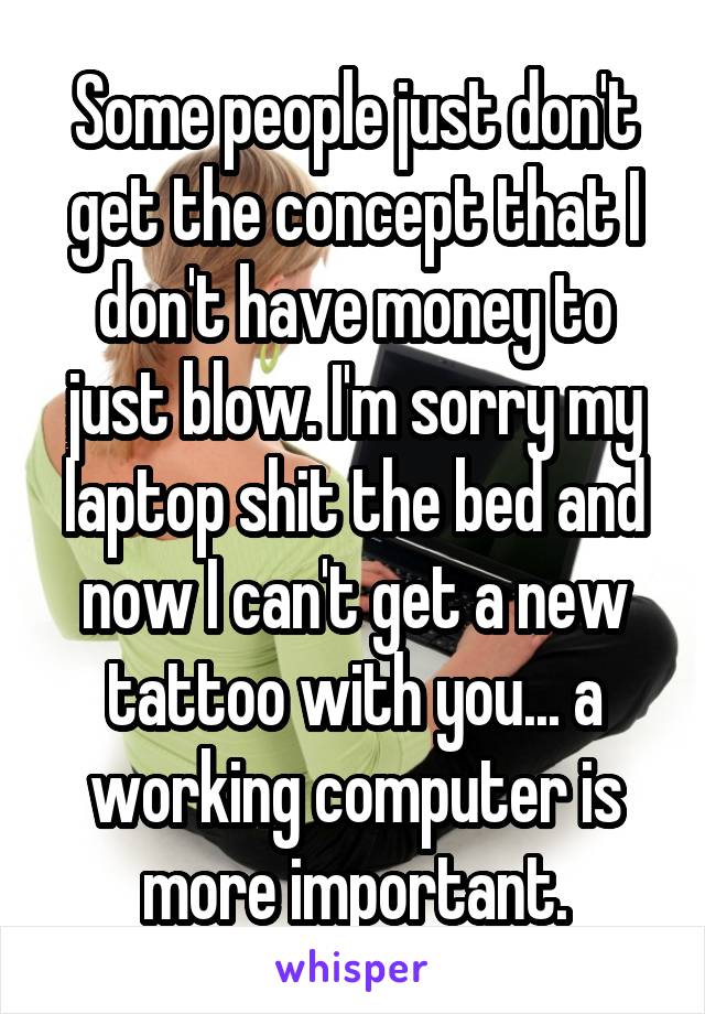 Some people just don't get the concept that I don't have money to just blow. I'm sorry my laptop shit the bed and now I can't get a new tattoo with you... a working computer is more important.