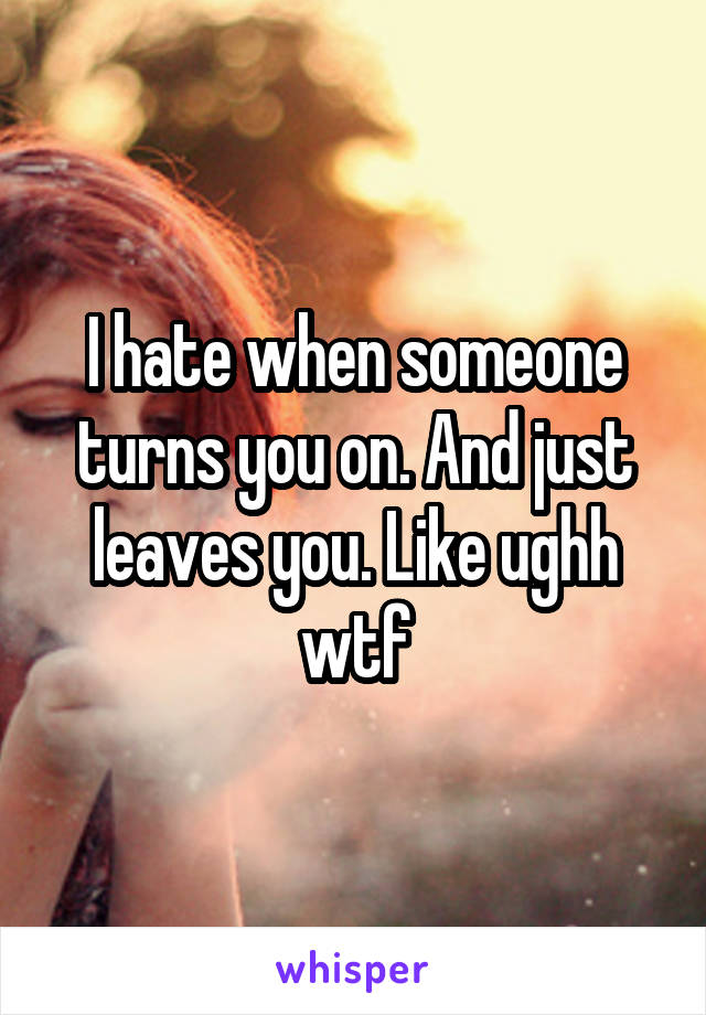 I hate when someone turns you on. And just leaves you. Like ughh wtf
