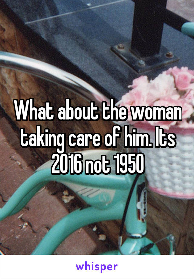 What about the woman taking care of him. Its 2016 not 1950