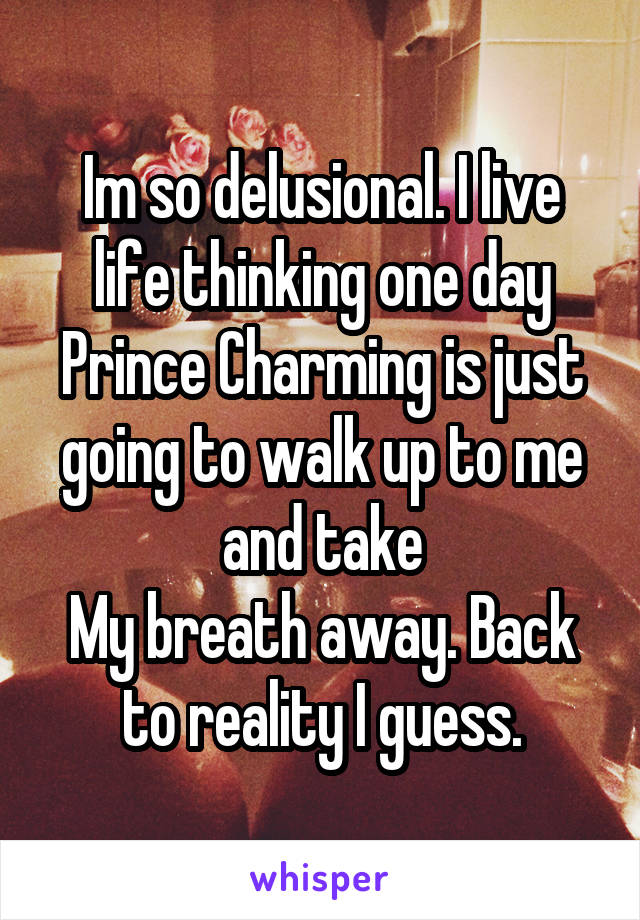 Im so delusional. I live life thinking one day Prince Charming is just going to walk up to me and take
My breath away. Back to reality I guess.