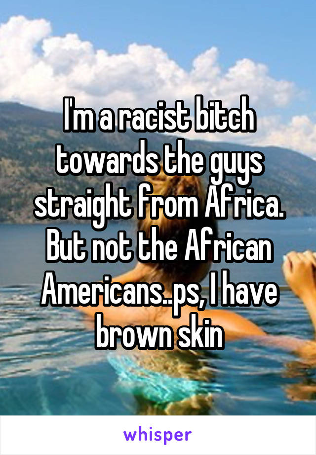 I'm a racist bitch towards the guys straight from Africa. But not the African Americans..ps, I have brown skin