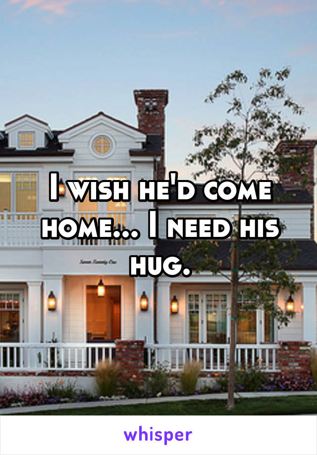 I wish he'd come home... I need his hug.