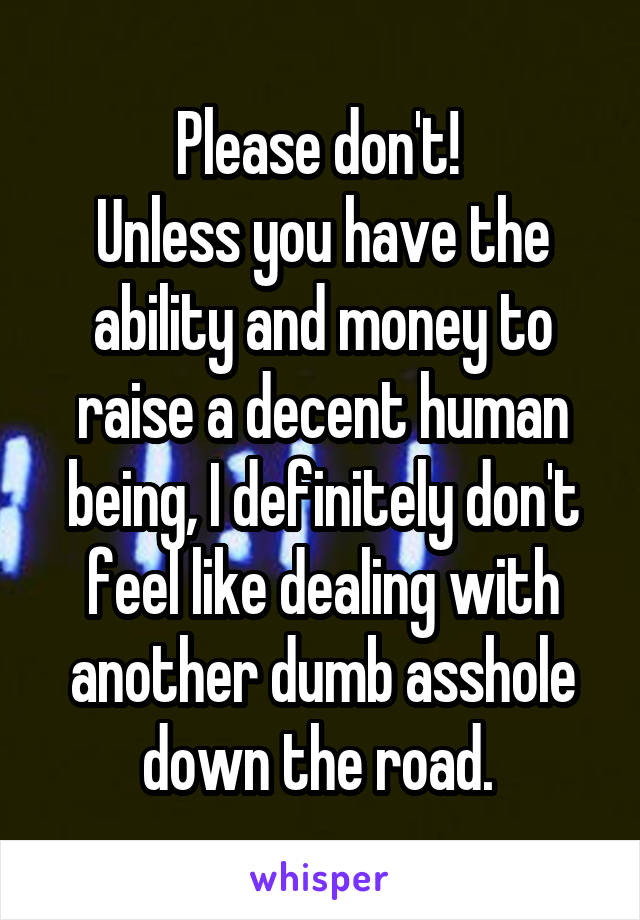 Please don't! 
Unless you have the ability and money to raise a decent human being, I definitely don't feel like dealing with another dumb asshole down the road. 