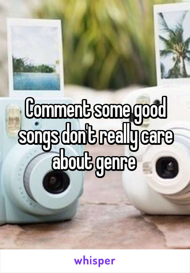 Comment some good songs don't really care about genre 