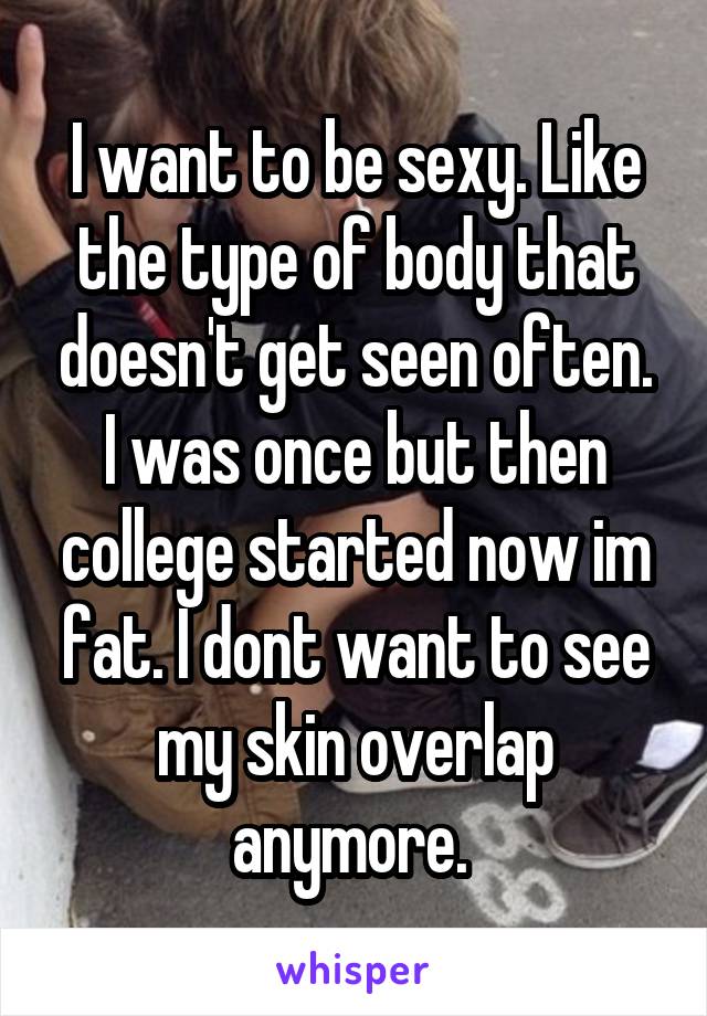 I want to be sexy. Like the type of body that doesn't get seen often. I was once but then college started now im fat. I dont want to see my skin overlap anymore. 